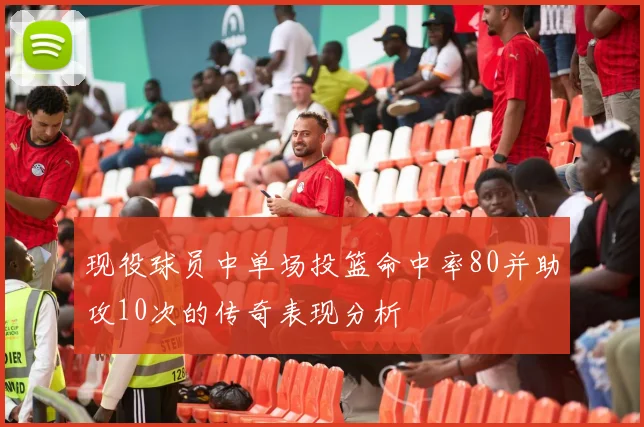 现役球员中单场投篮命中率80并助攻10次的传奇表现分析