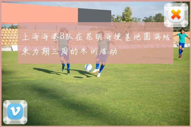 上海海港B队在昆明海埂基地圆满结束为期三周的冬训活动