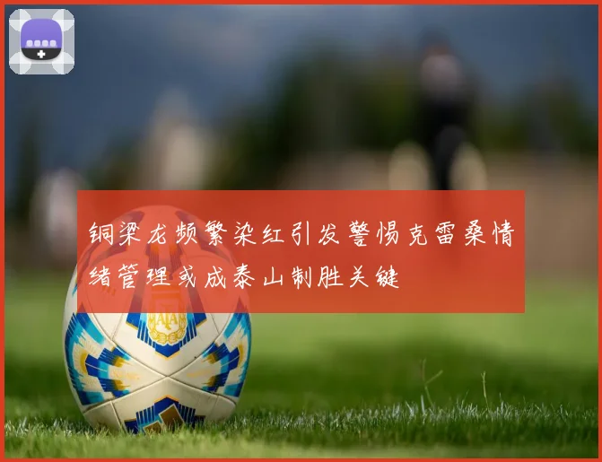 铜梁龙频繁染红引发警惕克雷桑情绪管理或成泰山制胜关键