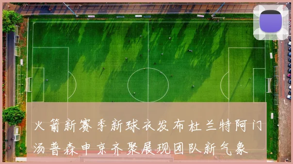 火箭新赛季新球衣发布杜兰特阿门汤普森申京齐聚展现团队新气象