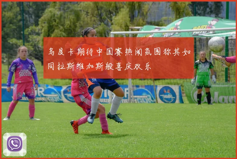 乌度卡期待中国赛热闹氛围称其如同拉斯维加斯般喜庆欢乐