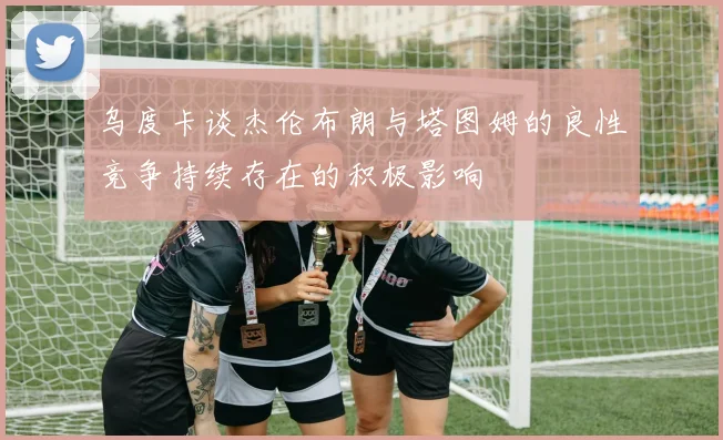 乌度卡谈杰伦布朗与塔图姆的良性竞争持续存在的积极影响