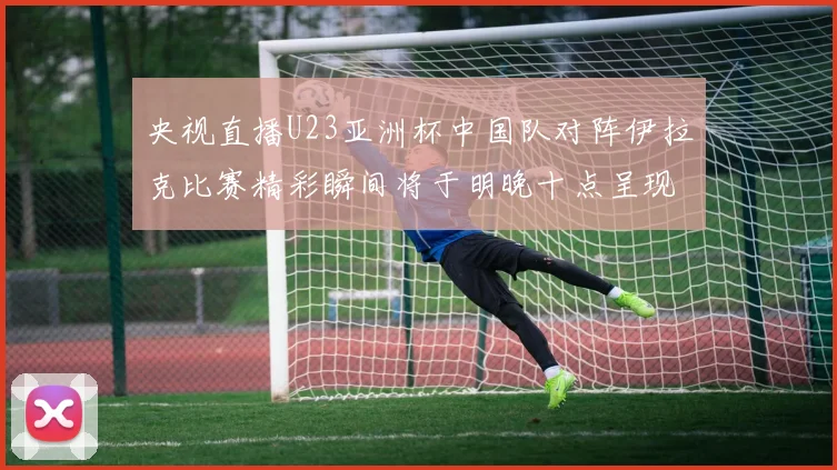央视直播U23亚洲杯中国队对阵伊拉克比赛精彩瞬间将于明晚十点呈现