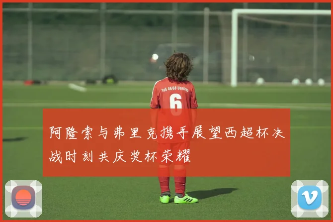 阿隆索与弗里克携手展望西超杯决战时刻共庆奖杯荣耀