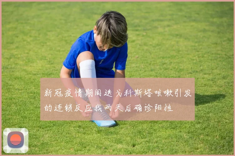 新冠疫情期间迭戈科斯塔咳嗽引发的连锁反应我两天后确诊阳性