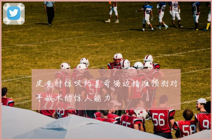 皮克特惊叹约基奇场边精准预测对手战术的惊人能力