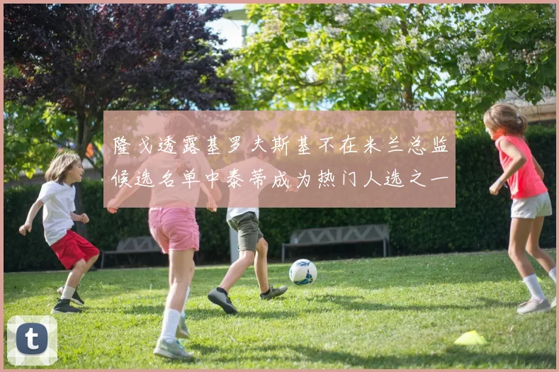 隆戈透露基罗夫斯基不在米兰总监候选名单中泰蒂成为热门人选之一