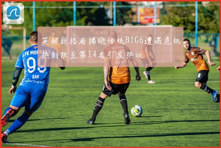 英超新格局揭晓传统BIG6遭遇危机热刺跌至第14名引发热议