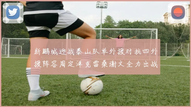 新鹏城迎战泰山队单外援对抗四外援阵容周定洋克雷桑谢文全力出战