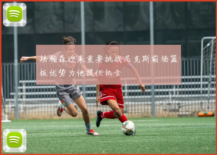 杨瀚森迎来重要挑战尼克斯前场篮板优势为他提供机会