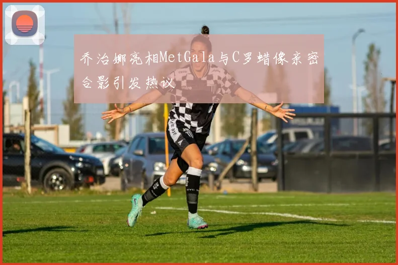 乔治娜亮相MetGala与C罗蜡像亲密合影引发热议