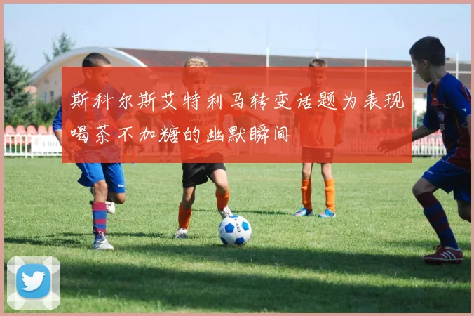 斯科尔斯艾特利马转变话题为表现喝茶不加糖的幽默瞬间