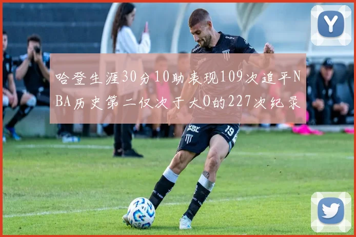哈登生涯30分10助表现109次追平NBA历史第二仅次于大O的227次纪录