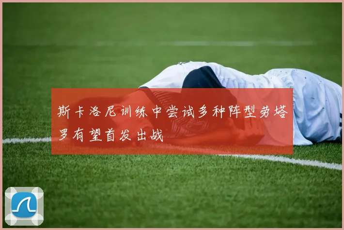 斯卡洛尼训练中尝试多种阵型劳塔罗有望首发出战