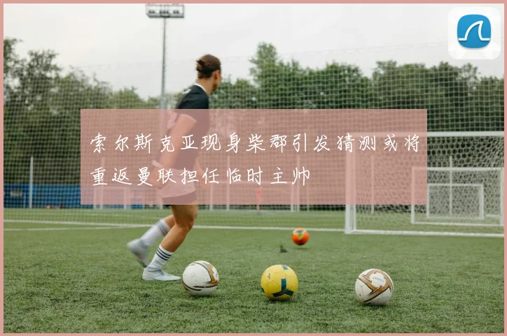 索尔斯克亚现身柴郡引发猜测或将重返曼联担任临时主帅