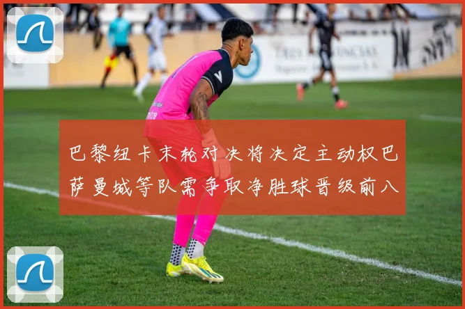 巴黎纽卡末轮对决将决定主动权巴萨曼城等队需争取净胜球晋级前八