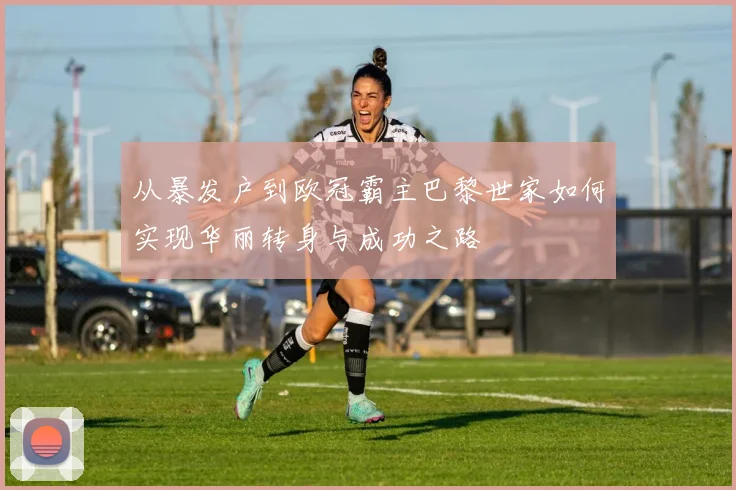 从暴发户到欧冠霸主巴黎世家如何实现华丽转身与成功之路