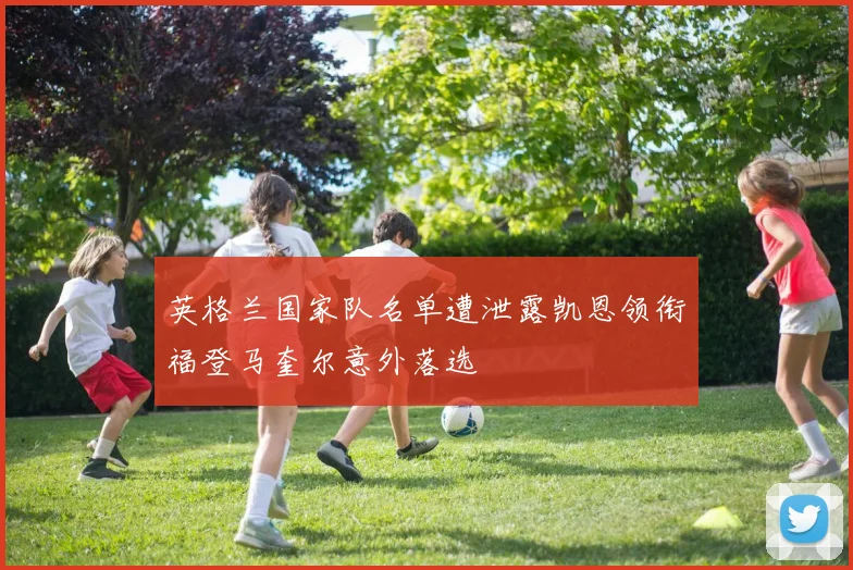 英格兰国家队名单遭泄露凯恩领衔福登马奎尔意外落选