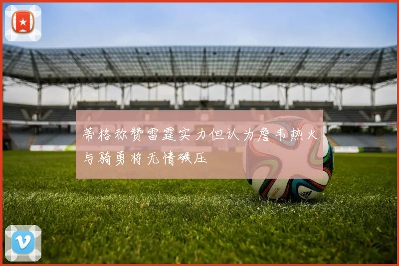 蒂格称赞雷霆实力但认为詹韦热火与骑勇将无情碾压