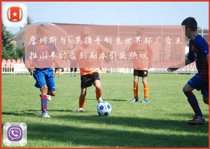 詹姆斯与C罗携手耐克世界杯广告互推山羊的告别剧本引发热议