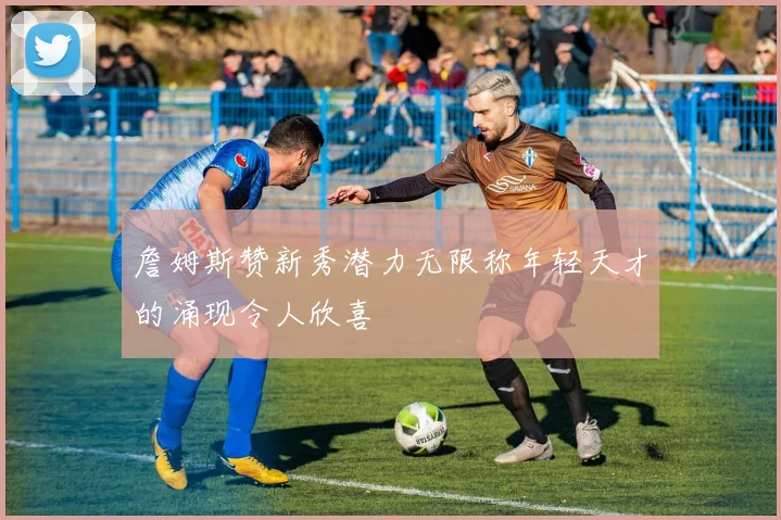 詹姆斯赞新秀潜力无限称年轻天才的涌现令人欣喜