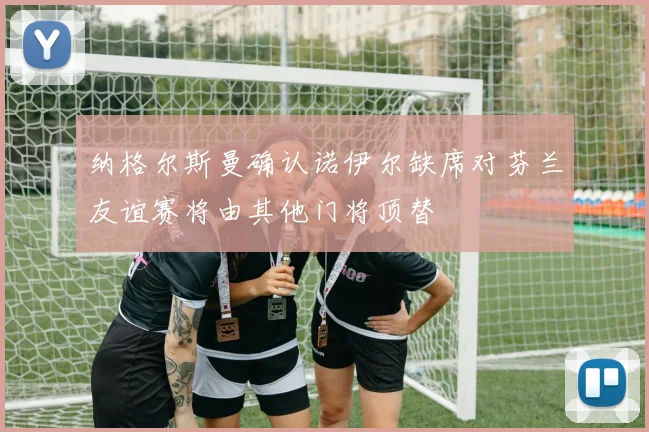 纳格尔斯曼确认诺伊尔缺席对芬兰友谊赛将由其他门将顶替