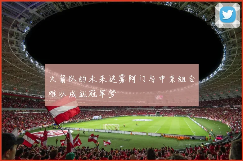 火箭队的未来迷雾阿门与申京组合难以成就冠军梦