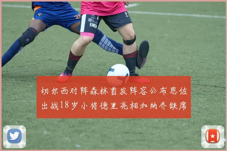 切尔西对阵森林首发阵容公布恩佐出战18岁小将德里亮相加纳乔缺席
