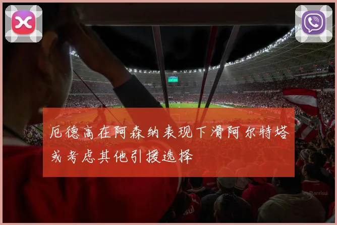 厄德高在阿森纳表现下滑阿尔特塔或考虑其他引援选择