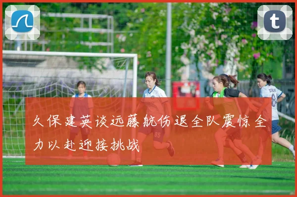 久保建英谈远藤航伤退全队震惊全力以赴迎接挑战