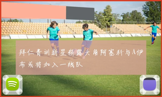 拜仁青训新星崭露头角阿塞科与A伊布或将加入一线队