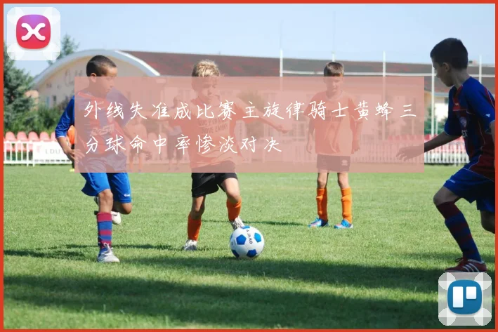 外线失准成比赛主旋律骑士黄蜂三分球命中率惨淡对决
